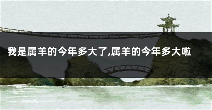 我是属羊的今年多大了,属羊的今年多大啦