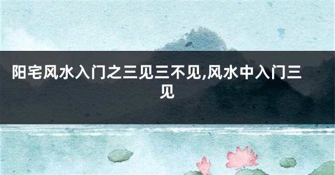 阳宅风水入门之三见三不见,风水中入门三见
