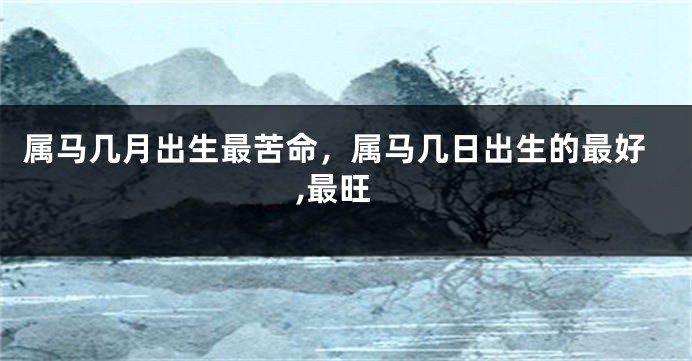 属马几月出生最苦命，属马几日出生的最好,最旺