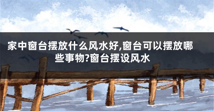 家中窗台摆放什么风水好,窗台可以摆放哪些事物?窗台摆设风水