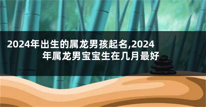 2024年出生的属龙男孩起名,2024年属龙男宝宝生在几月最好