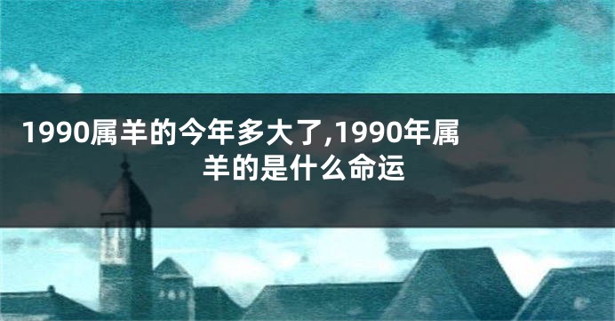 1990属羊的今年多大了,1990年属羊的是什么命运
