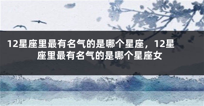 12星座里最有名气的是哪个星座，12星座里最有名气的是哪个星座女