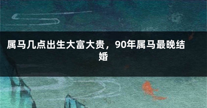 属马几点出生大富大贵，90年属马最晚结婚