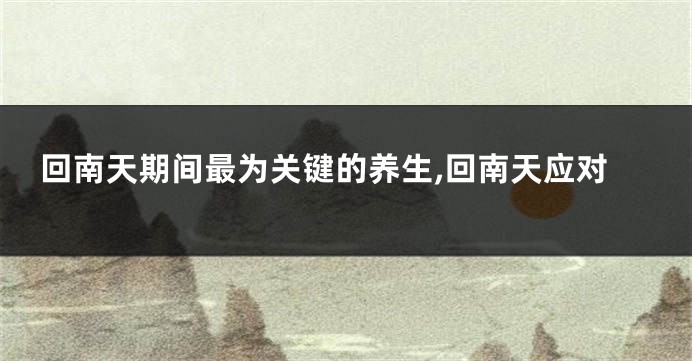 回南天期间最为关键的养生,回南天应对