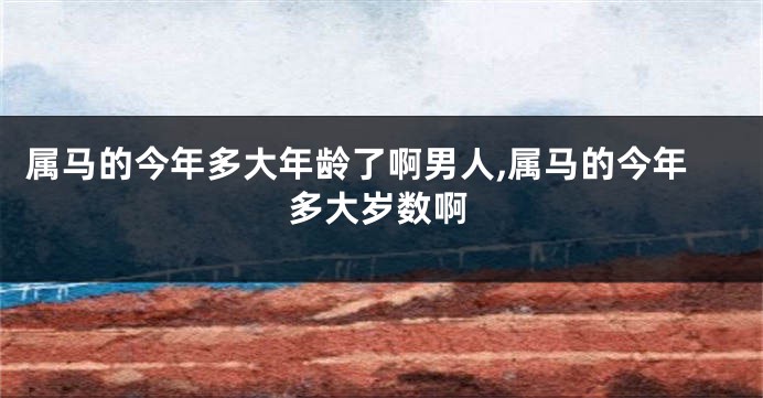属马的今年多大年龄了啊男人,属马的今年多大岁数啊
