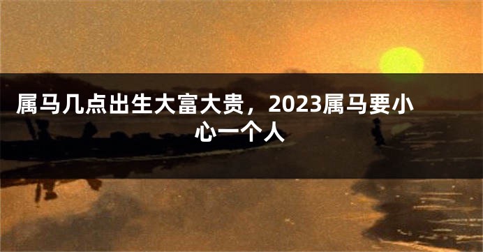 属马几点出生大富大贵，2023属马要小心一个人