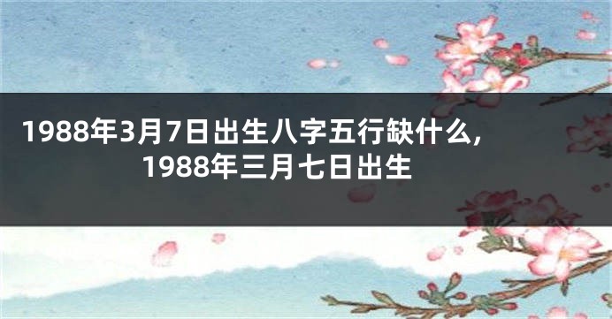 1988年3月7日出生八字五行缺什么,1988年三月七日出生