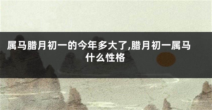 属马腊月初一的今年多大了,腊月初一属马什么性格