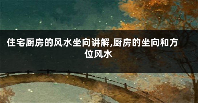 住宅厨房的风水坐向讲解,厨房的坐向和方位风水