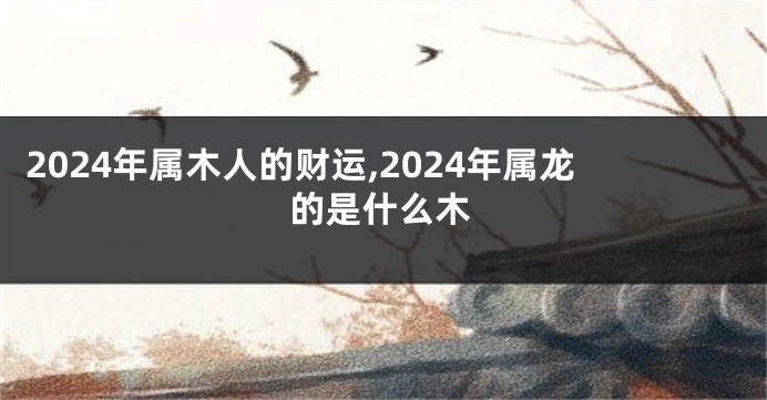 2024年属木人的财运,2024年属龙的是什么木