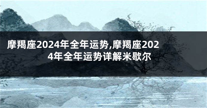 摩羯座2024年全年运势,摩羯座2024年全年运势详解米歇尔