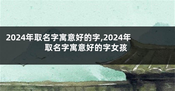 2024年取名字寓意好的字,2024年取名字寓意好的字女孩