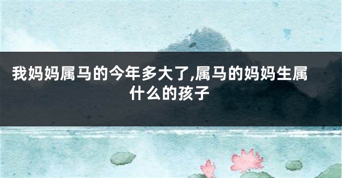 我妈妈属马的今年多大了,属马的妈妈生属什么的孩子