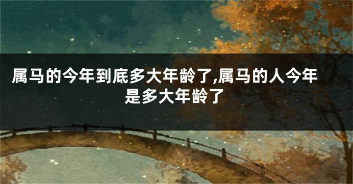 属马的今年到底多大年龄了,属马的人今年是多大年龄了