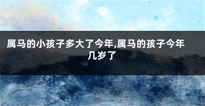 属马的小孩子多大了今年,属马的孩子今年几岁了