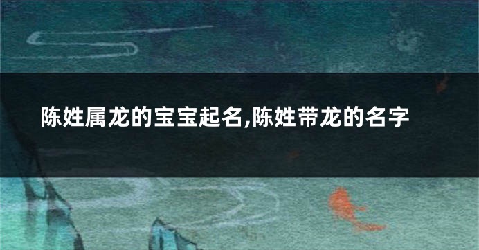 陈姓属龙的宝宝起名,陈姓带龙的名字