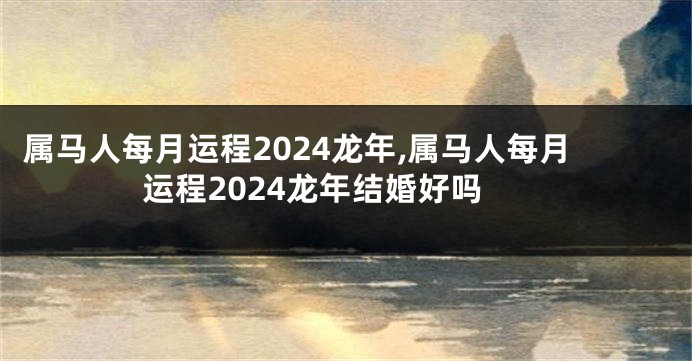 属马人每月运程2024龙年,属马人每月运程2024龙年结婚好吗