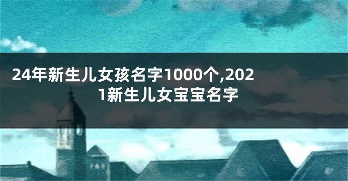 24年新生儿女孩名字1000个,2021新生儿女宝宝名字