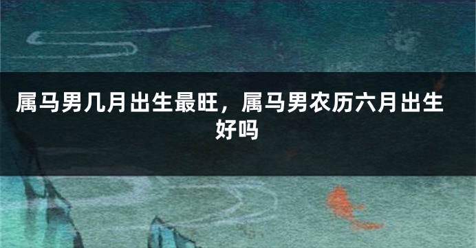 属马男几月出生最旺，属马男农历六月出生好吗