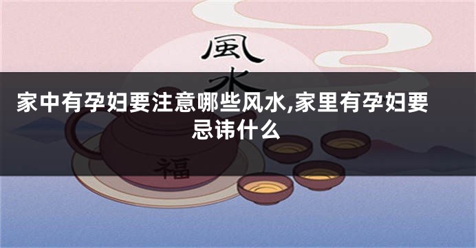 家中有孕妇要注意哪些风水,家里有孕妇要忌讳什么