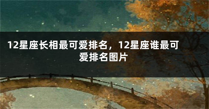 12星座长相最可爱排名，12星座谁最可爱排名图片