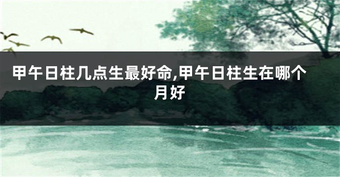 甲午日柱几点生最好命,甲午日柱生在哪个月好