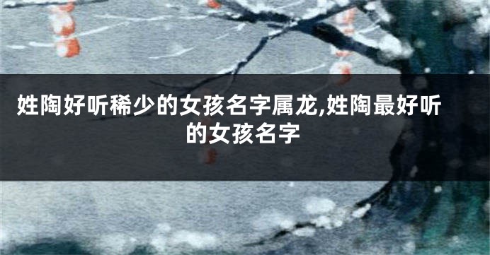 姓陶好听稀少的女孩名字属龙,姓陶最好听的女孩名字