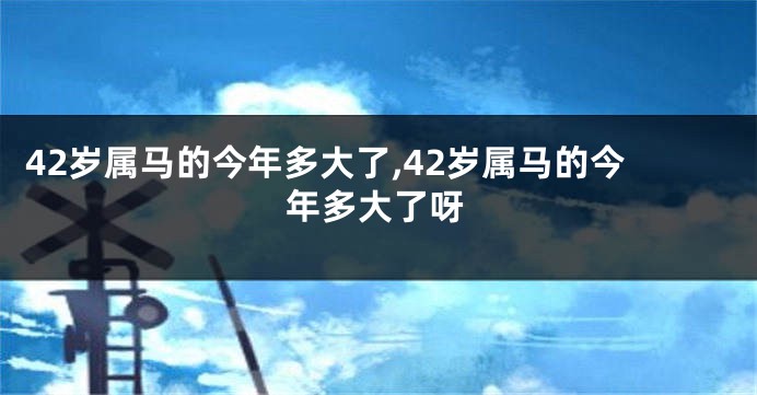 42岁属马的今年多大了,42岁属马的今年多大了呀