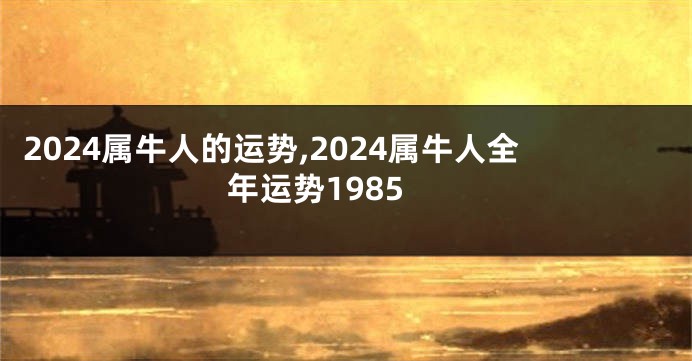 2024属牛人的运势,2024属牛人全年运势1985