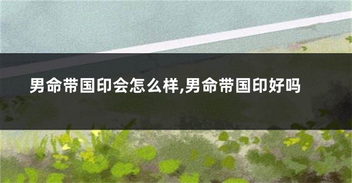 男命带国印会怎么样,男命带国印好吗