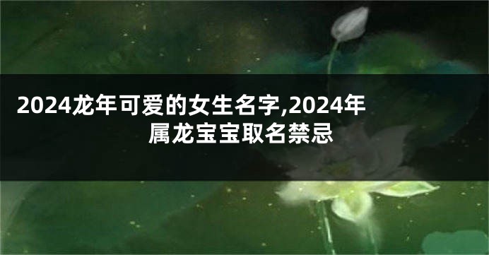 2024龙年可爱的女生名字,2024年属龙宝宝取名禁忌