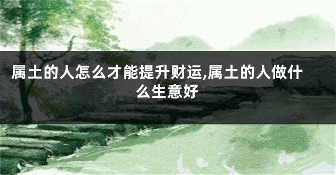 属土的人怎么才能提升财运,属土的人做什么生意好