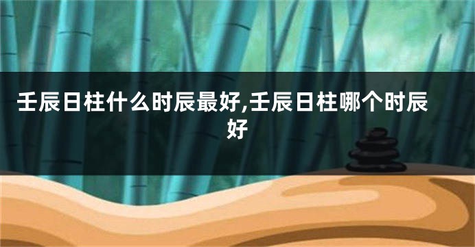 壬辰日柱什么时辰最好,壬辰日柱哪个时辰好