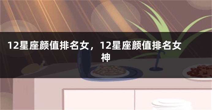 12星座颜值排名女，12星座颜值排名女神