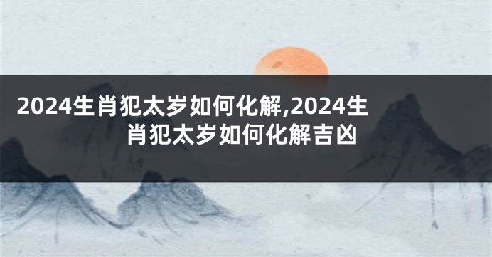 2024生肖犯太岁如何化解,2024生肖犯太岁如何化解吉凶