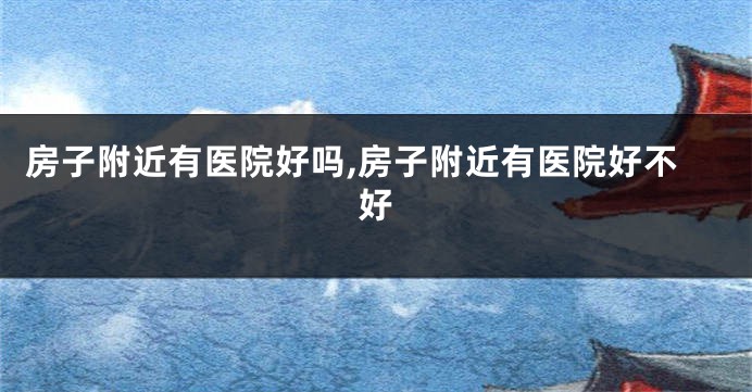 房子附近有医院好吗,房子附近有医院好不好