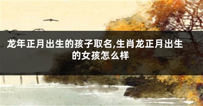 龙年正月出生的孩子取名,生肖龙正月出生的女孩怎么样