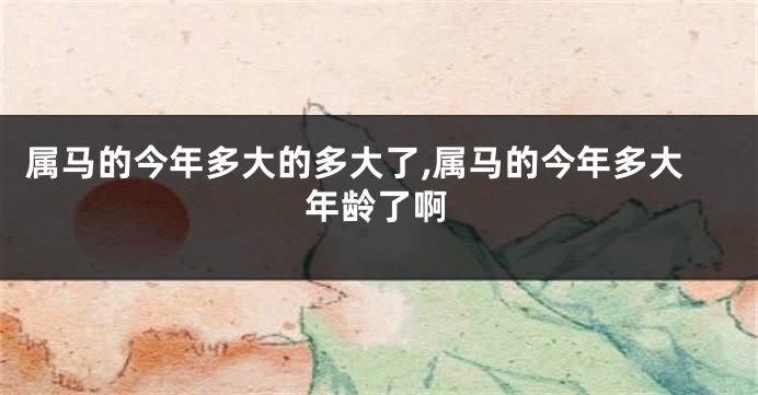 属马的今年多大的多大了,属马的今年多大年龄了啊