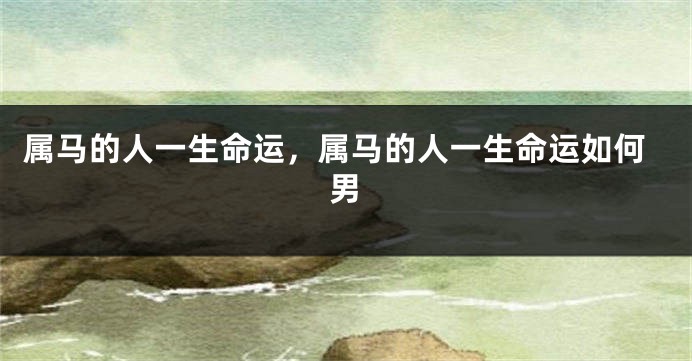 属马的人一生命运，属马的人一生命运如何男