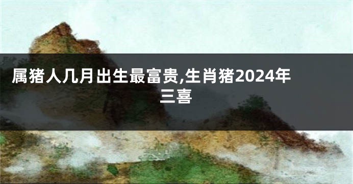 属猪人几月出生最富贵,生肖猪2024年三喜