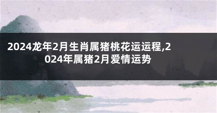 2024龙年2月生肖属猪桃花运运程,2024年属猪2月爱情运势