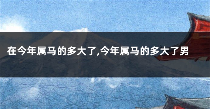 在今年属马的多大了,今年属马的多大了男