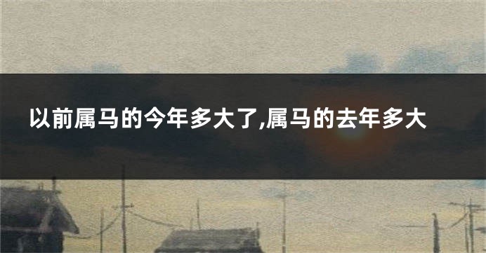 以前属马的今年多大了,属马的去年多大