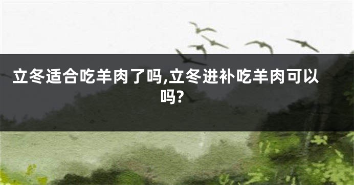立冬适合吃羊肉了吗,立冬进补吃羊肉可以吗?