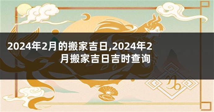 2024年2月的搬家吉日,2024年2月搬家吉日吉时查询