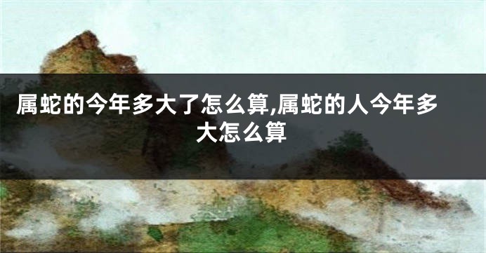 属蛇的今年多大了怎么算,属蛇的人今年多大怎么算