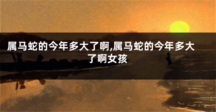 属马蛇的今年多大了啊,属马蛇的今年多大了啊女孩