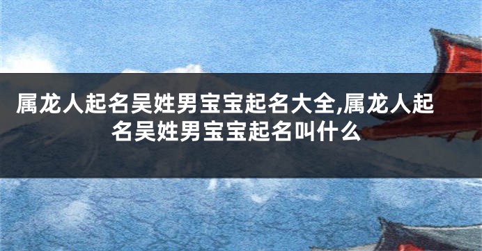 属龙人起名吴姓男宝宝起名大全,属龙人起名吴姓男宝宝起名叫什么
