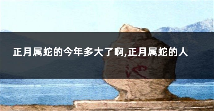 正月属蛇的今年多大了啊,正月属蛇的人